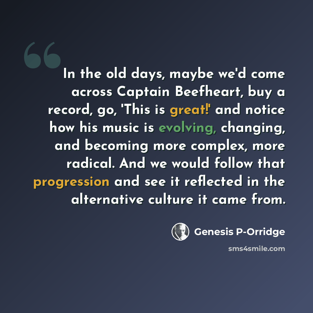 “In the old days, maybe we'd come across Captain Beefheart, buy a record, go, 'This is great!' and notice how his music is evolving, changing, and becoming more complex, more radical. And we would follow that progression and see it reflected in the alternative culture it came from.” quote by Genesis P-Orridge