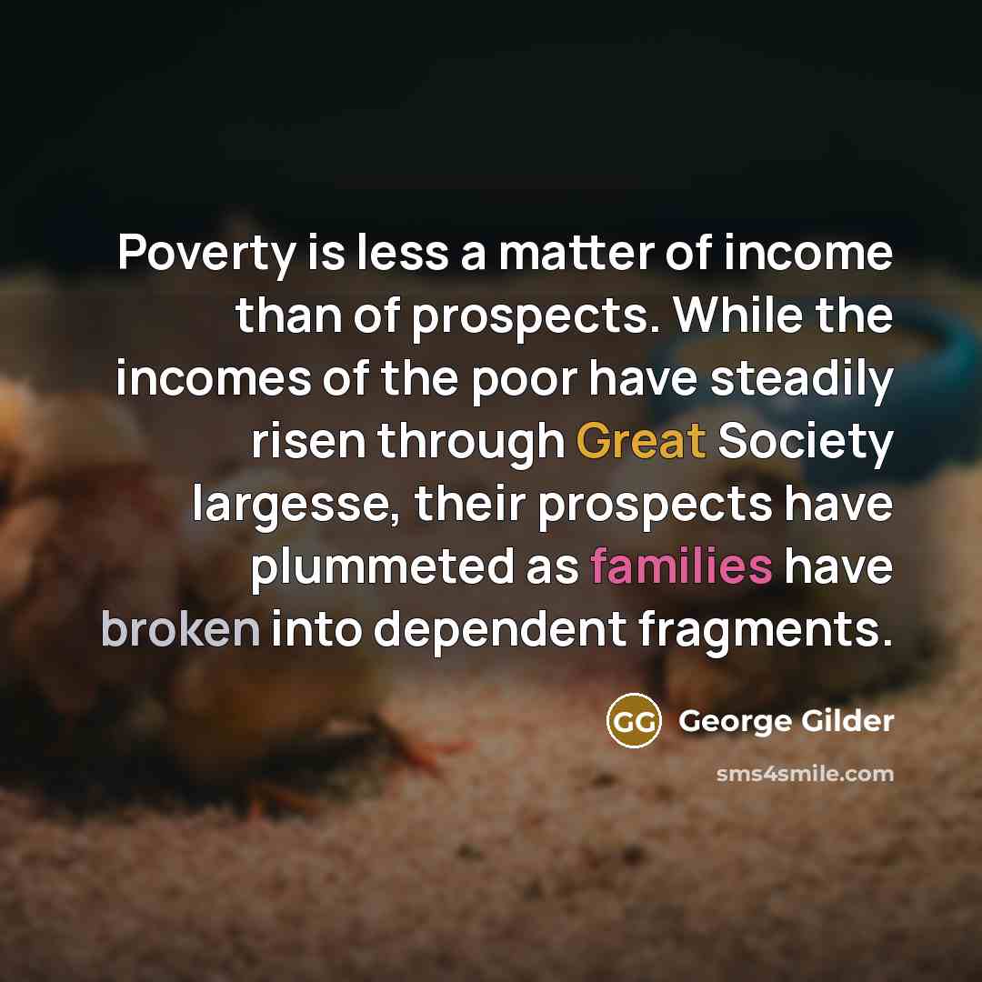 “Poverty is less a matter of income than of prospects. While the incomes of the poor have steadily risen through Great Society largesse, their prospects have plummeted as families have broken into dependent fragments.” quote by George Gilder