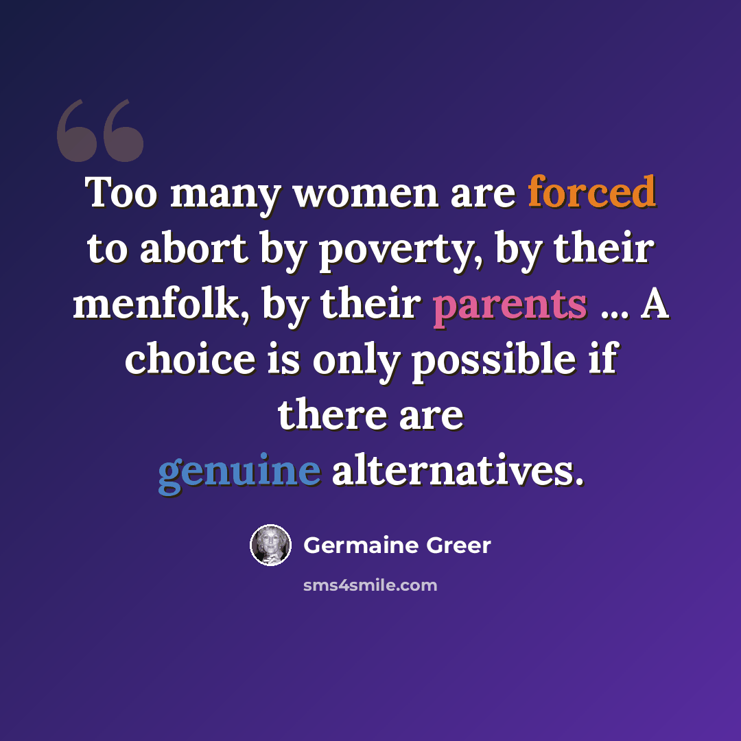 “Too many women are forced to abort by poverty, by their menfolk, by their parents ... A choice is only possible if there are genuine alternatives.” quote by Germaine Greer