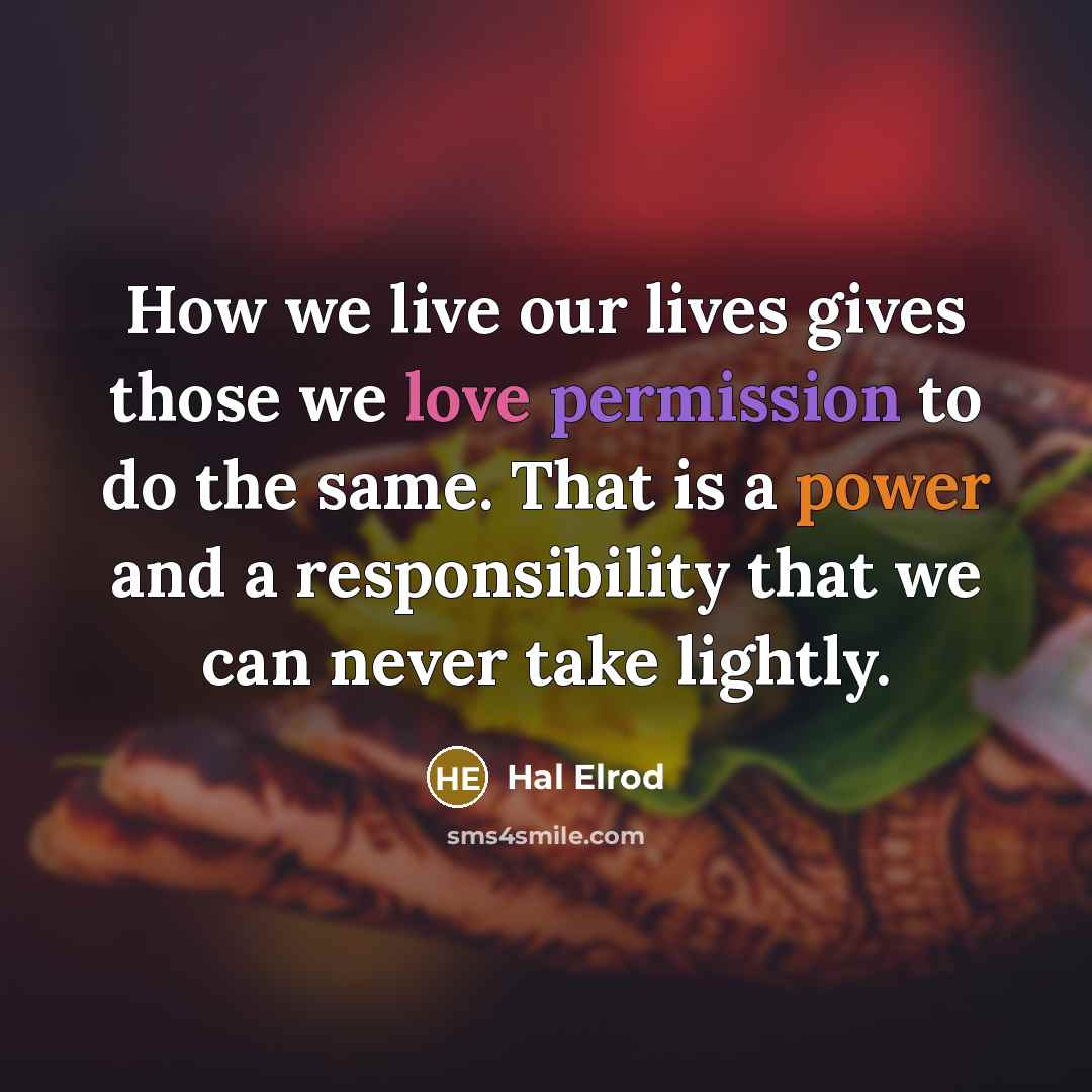 “How we live our lives gives those we love permission to do the same. That is a power and a responsibility that we can never take lightly.” quote by Hal Elrod
