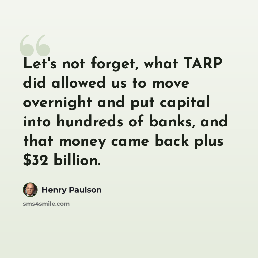 “Let's not forget, what TARP did allowed us to move overnight and put capital into hundreds of banks, and that money came back plus $32 billion.” quote by Henry Paulson