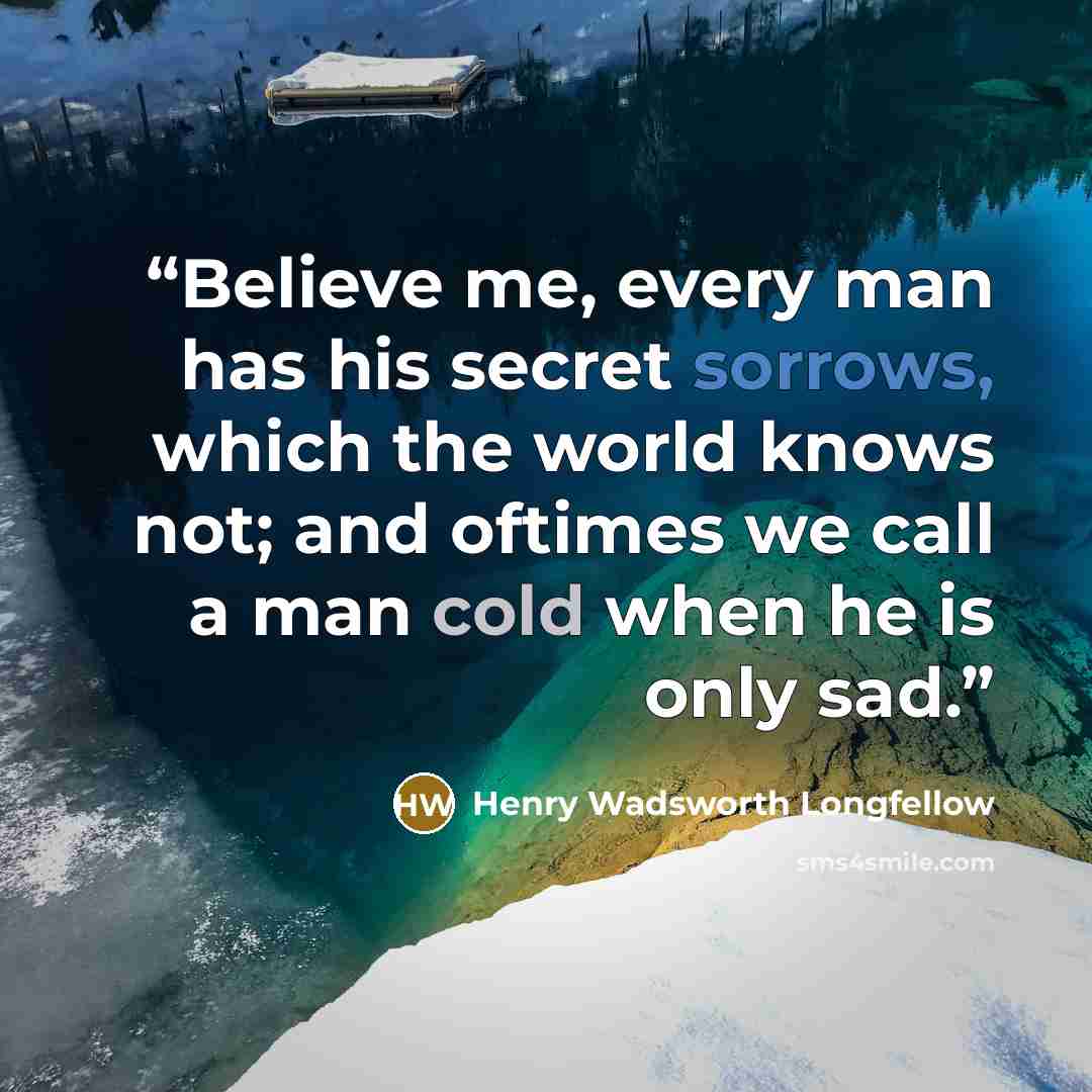 “Believe me, every man has his secret sorrows, which the world knows not; and oftimes we call a man cold when he is only sad.” quote by Henry Wadsworth Longfellow