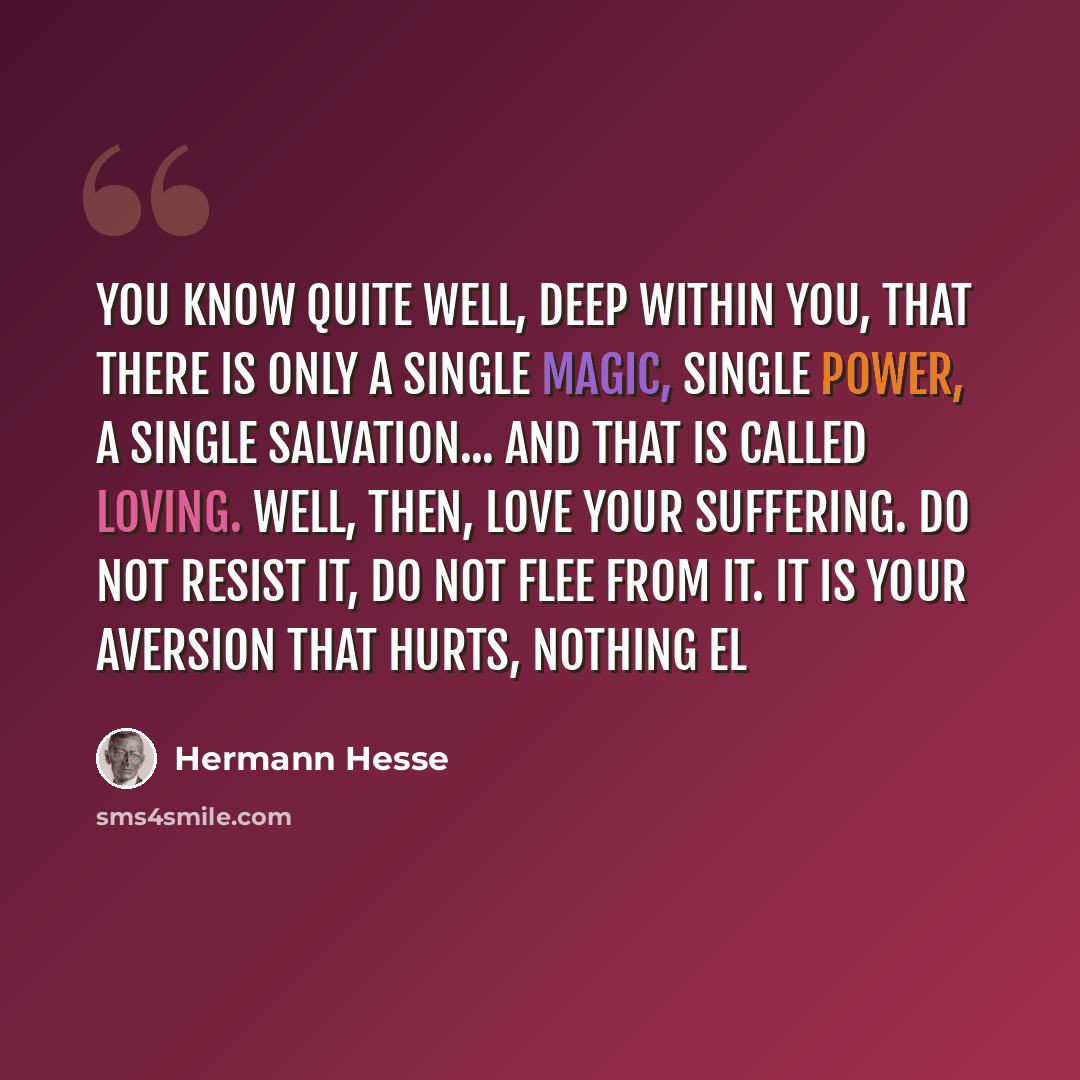 “You know quite well, deep within you, that there is only a single magic, single power, a single salvation... and that is called loving. Well, then, love your suffering. Do not resist it, do not flee from it. It is your aversion that hurts, nothing el” quote by Hermann Hesse