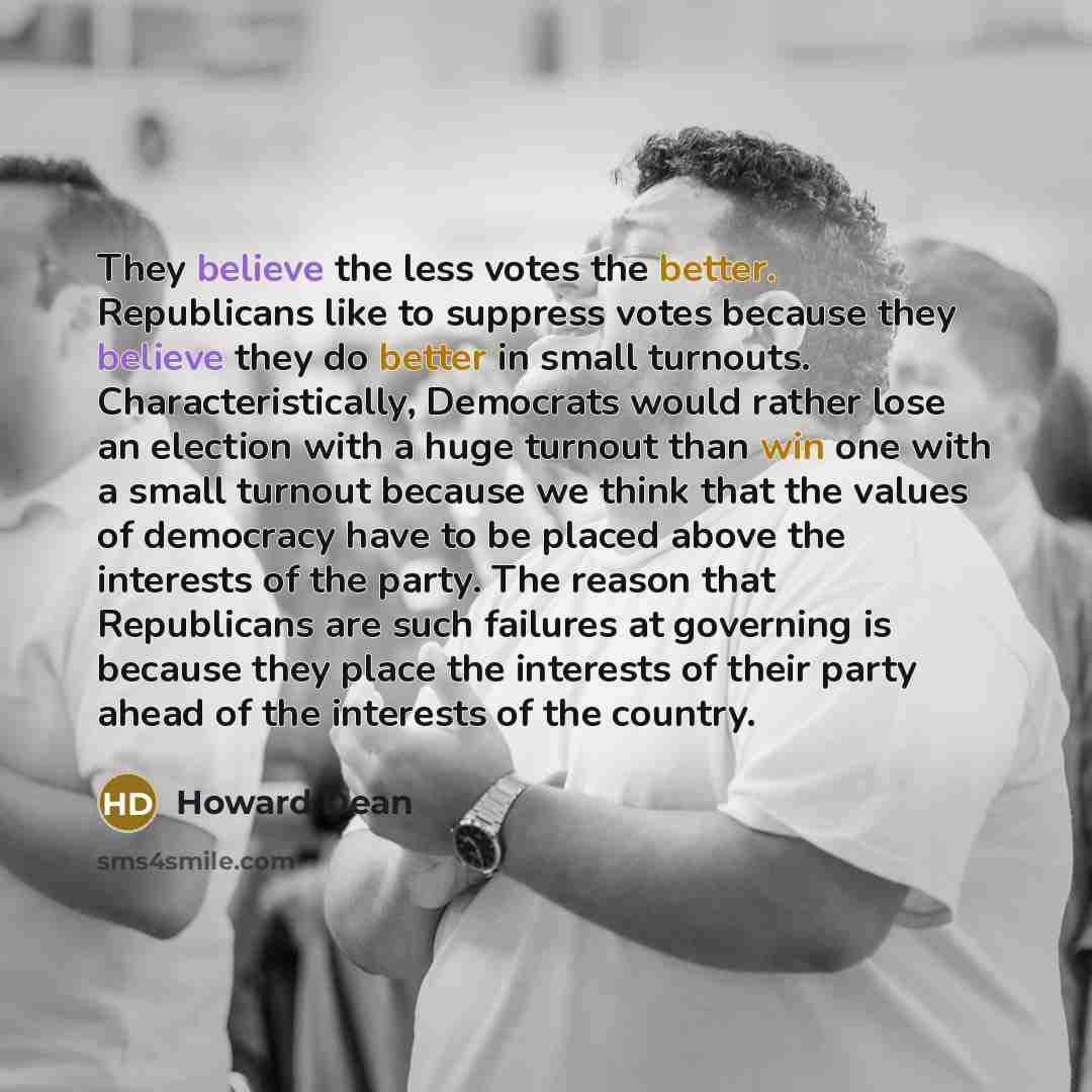 “They believe the less votes the better. Republicans like to suppress votes because they believe they do better in small turnouts. Characteristically, Democrats would rather lose an election with a huge turnout than win one with a small turnout because we think that the values of democracy have to…” quote by Howard Dean