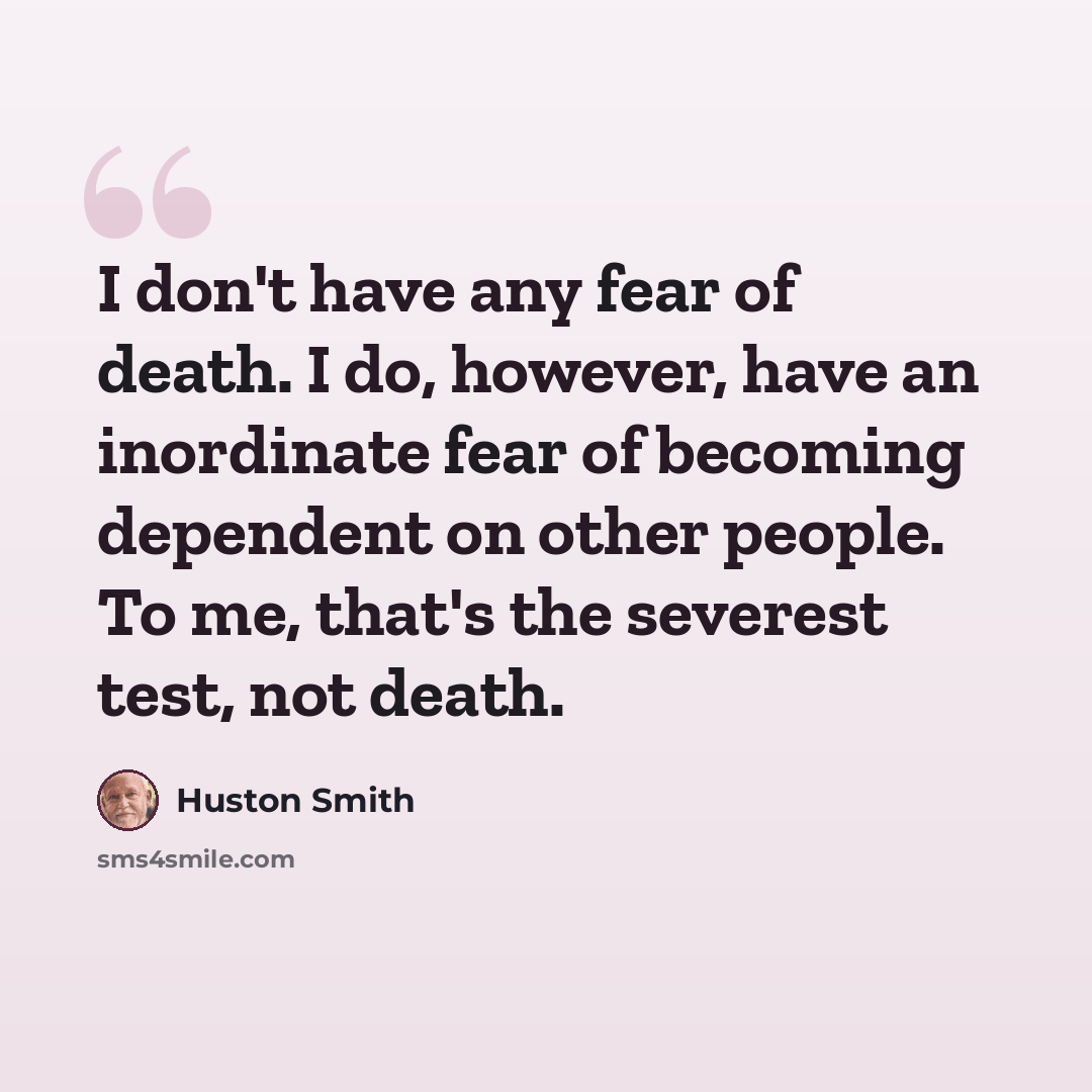 “I don't have any fear of death. I do, however, have an inordinate fear of becoming dependent on other people. To me, that's the severest test, not death.” quote by Huston Smith
