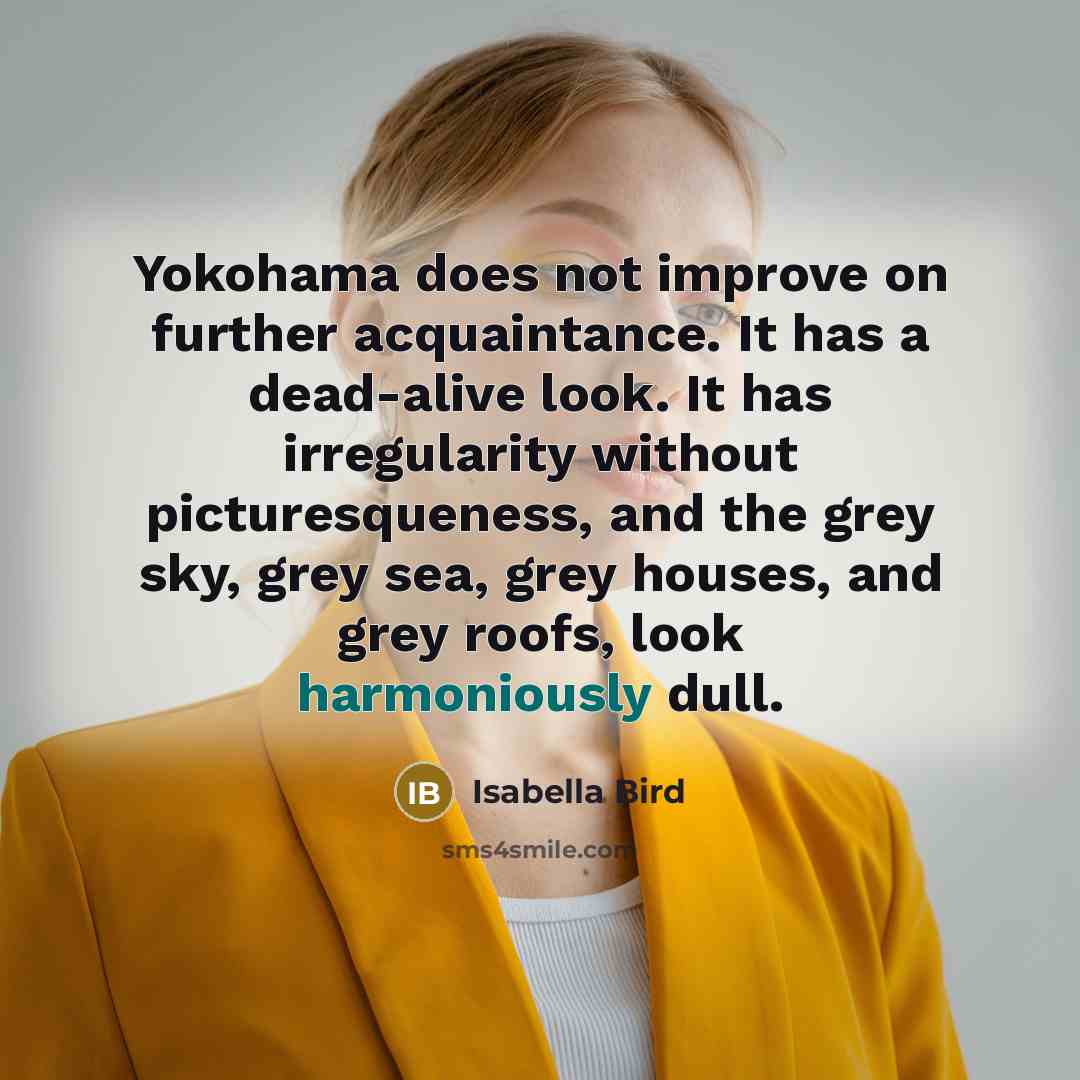 “Yokohama does not improve on further acquaintance. It has a dead-alive look. It has irregularity without picturesqueness, and the grey sky, grey sea, grey houses, and grey roofs, look harmoniously dull.” quote by Isabella Bird