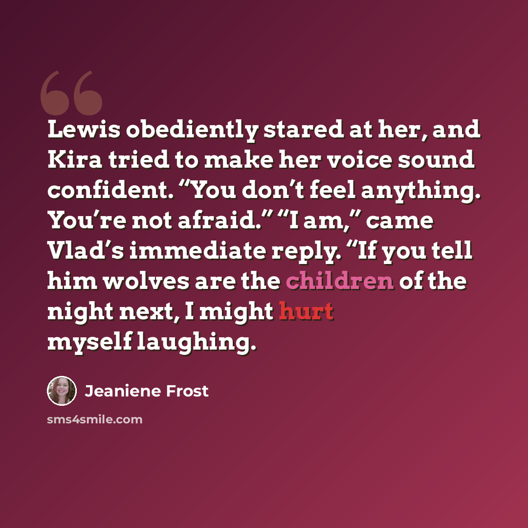 “Lewis obediently stared at her, and Kira tried to make her voice sound confident. “You don’t feel anything. You’re not afraid.” “I am,” came Vlad’s immediate reply. “If you tell him wolves are the children of the night next, I might hurt myself laughing.” quote by Jeaniene Frost