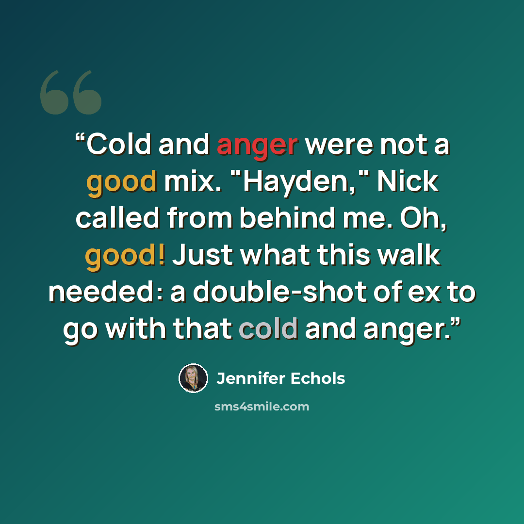 “Cold and anger were not a good mix. "Hayden," Nick called from behind me. Oh, good! Just what this walk needed: a double-shot of ex to go with that cold and anger.” quote by Jennifer Echols