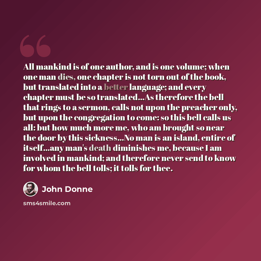 “All mankind is of one author, and is one volume; when one man dies, one chapter is not torn out of the book, but translated into a better language; and every chapter must be so translated...As therefore the bell that rings to a sermon, calls not upon the preacher only, but upon the congregation to…” quote by John Donne