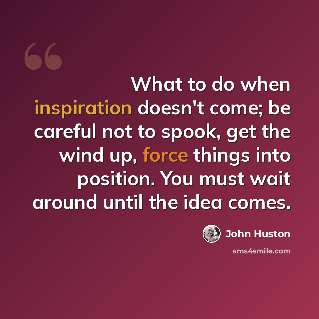 “What to do when inspiration doesn't come; be careful not to spook, get the wind up, force things into position. You must wait around until the idea comes.” quote by John Huston