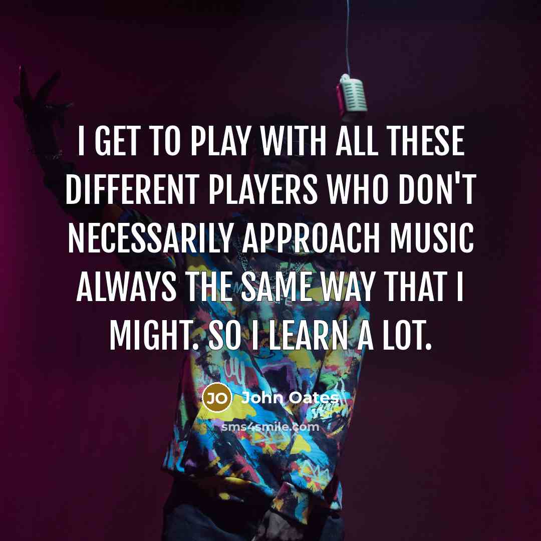 “I get to play with all these different players who don't necessarily approach music always the same way that I might. So I learn a lot.” quote by John Oates