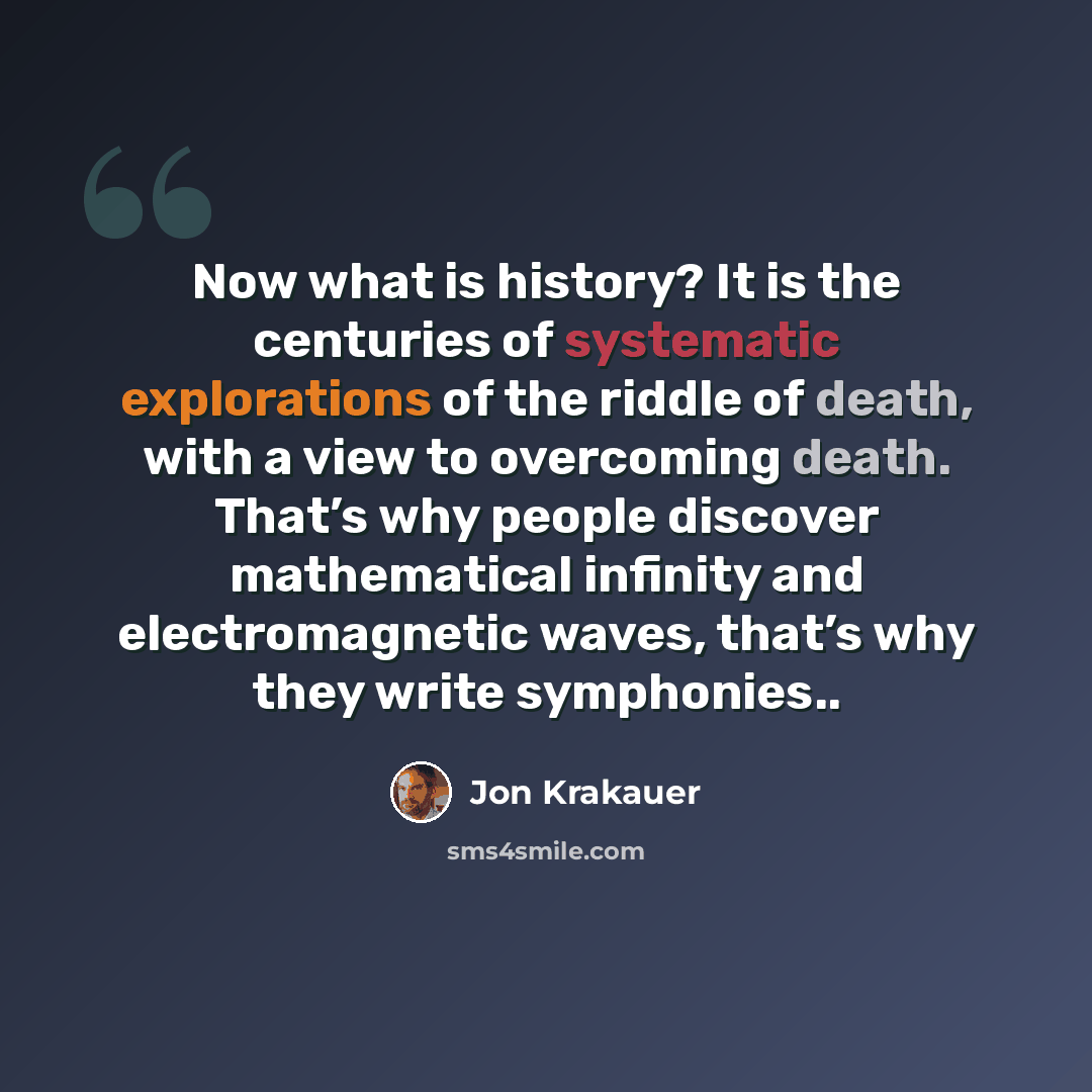 “Now what is history? It is the centuries of systematic explorations of the riddle of death, with a view to overcoming death. That’s why people discover mathematical infinity and electromagnetic waves, that’s why they write symphonies..” quote by Jon Krakauer