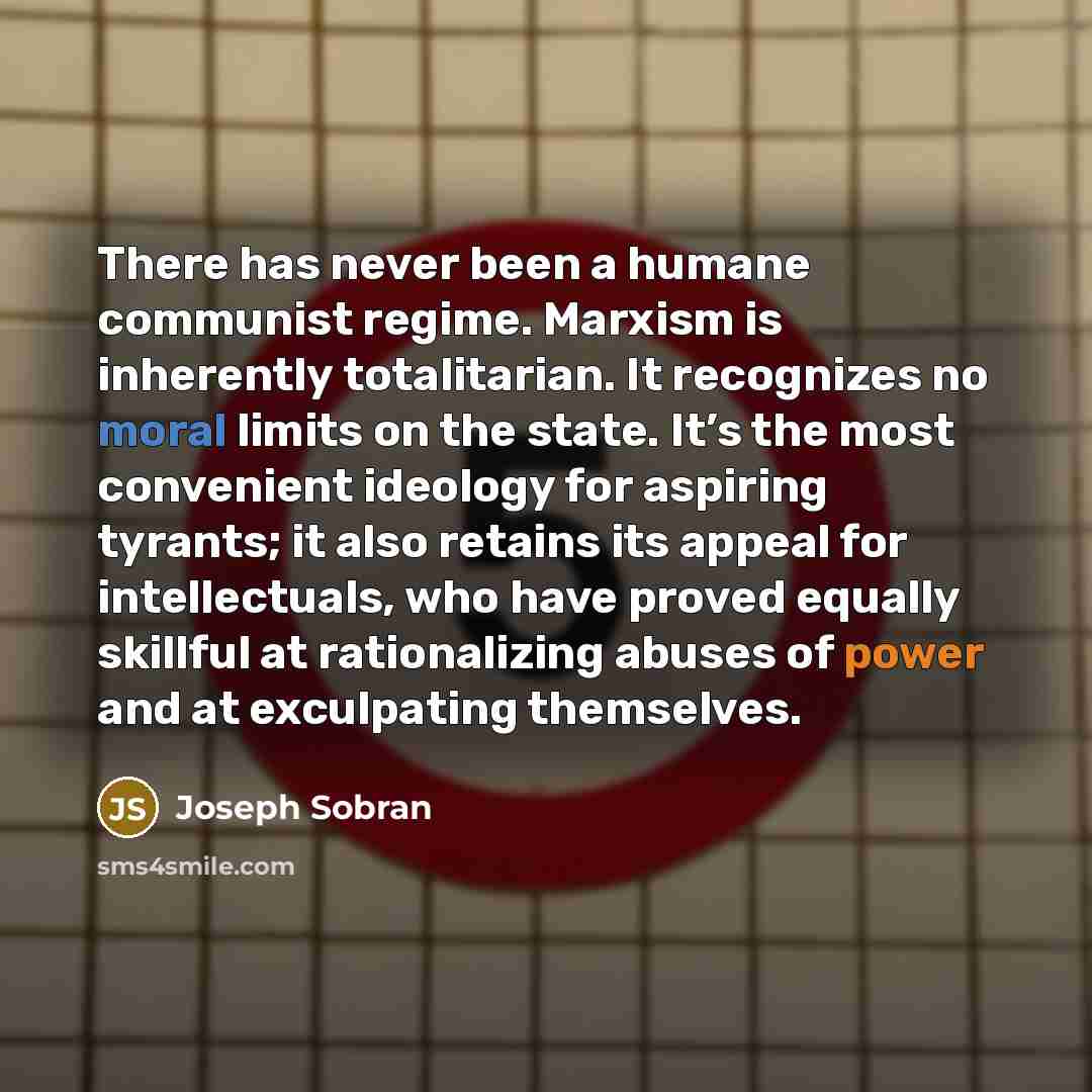 “There has never been a humane communist regime. Marxism is inherently totalitarian. It recognizes no moral limits on the state. It’s the most convenient ideology for aspiring tyrants; it also retains its appeal for intellectuals, who have proved equally skillful at rationalizing abuses of power…” quote by Joseph Sobran
