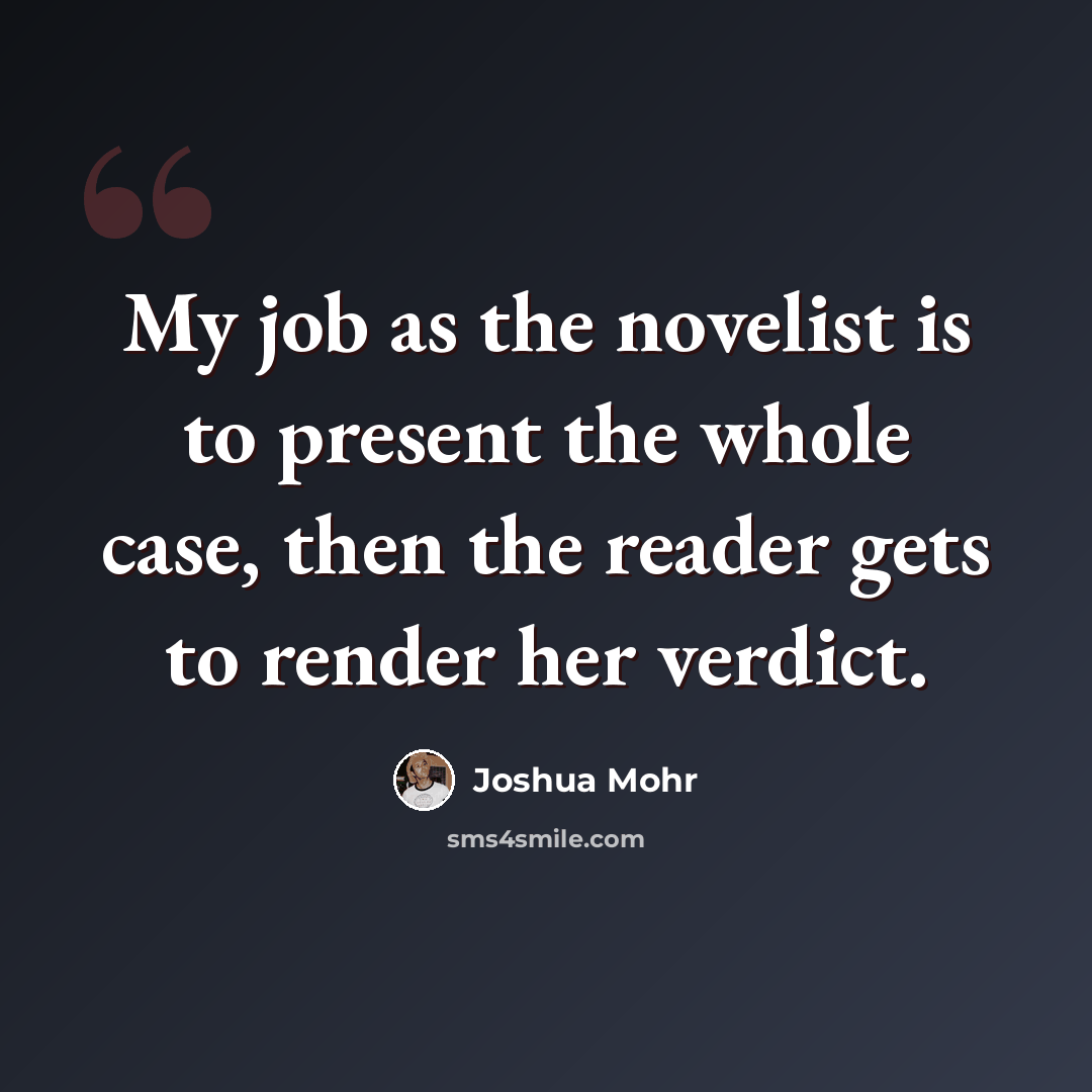 “My job as the novelist is to present the whole case, then the reader gets to render her verdict.” quote by Joshua Mohr