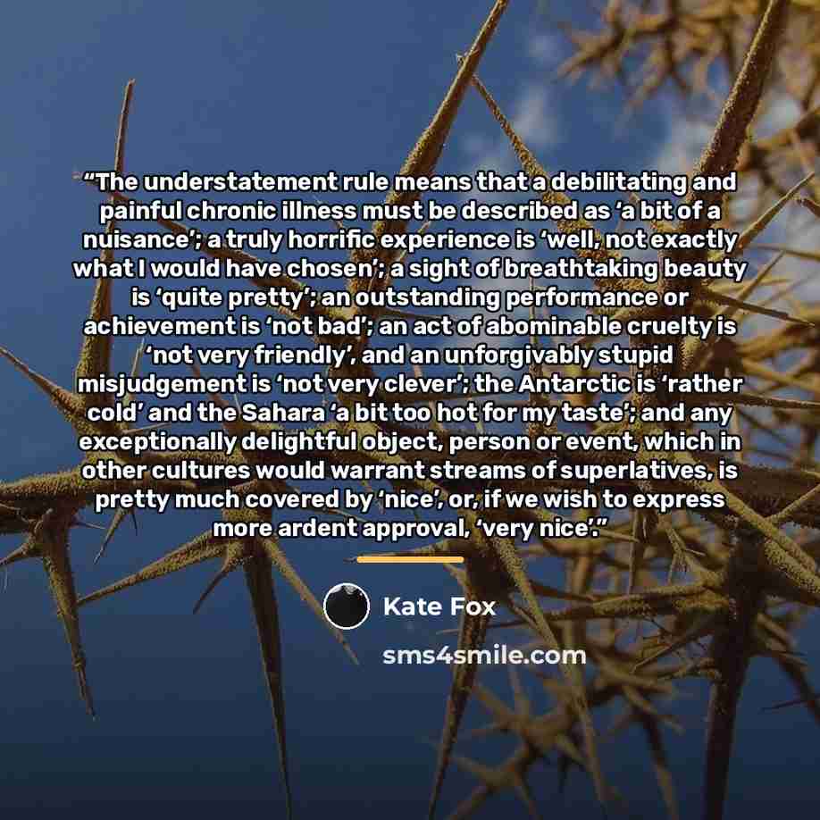 “The understatement rule means that a debilitating and painful chronic illness must be described as ‘a bit of a nuisance’; a truly horrific experience is ‘well, not exactly what I would have chosen’; a sight of breathtaking beauty is ‘quite pretty’; an outstanding performance or achievement is ‘not…” quote by Kate Fox