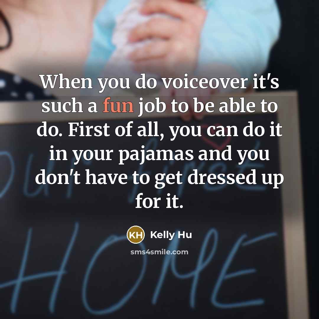 “When you do voiceover it's such a fun job to be able to do. First of all, you can do it in your pajamas and you don't have to get dressed up for it.” quote by Kelly Hu