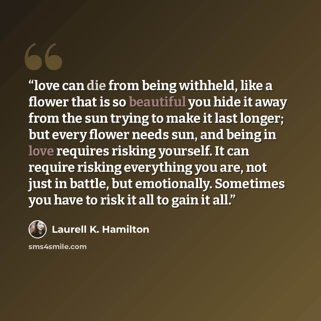 “love can die from being withheld, like a flower that is so beautiful you hide it away from the sun trying to make it last longer; but every flower needs sun, and being in love requires risking yourself. It can require risking everything you are, not just in battle, but emotionally. Sometimes you…” quote by Laurell K. Hamilton