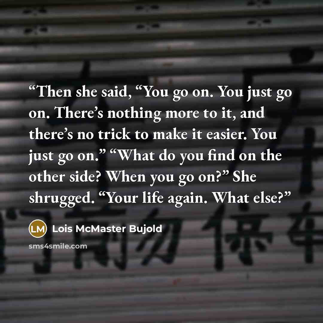 “Then she said, “You go on. You just go on. There’s nothing more to it, and there’s no trick to make it easier. You just go on.” “What do you find on the other side? When you go on?” She shrugged. “Your life again. What else?” quote by Lois McMaster Bujold