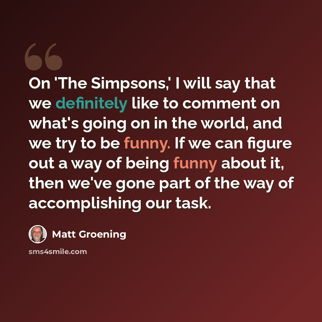 “On 'The Simpsons,' I will say that we definitely like to comment on what's going on in the world, and we try to be funny. If we can figure out a way of being funny about it, then we've gone part of the way of accomplishing our task.” quote by Matt Groening