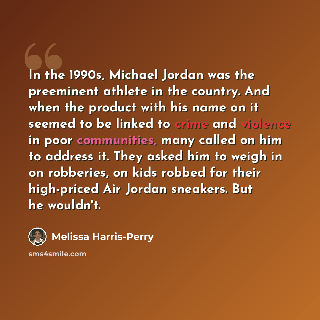 “In the 1990s, Michael Jordan was the preeminent athlete in the country. And when the product with his name on it seemed to be linked to crime and violence in poor communities, many called on him to address it. They asked him to weigh in on robberies, on kids robbed for their high-priced Air Jordan…” quote by Melissa Harris-Perry