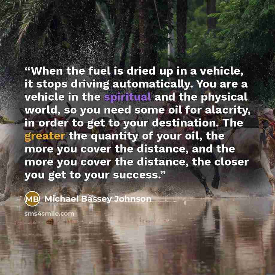 “When the fuel is dried up in a vehicle, it stops driving automatically. You are a vehicle in the spiritual and the physical world, so you need some oil for alacrity, in order to get to your destination. The greater the quantity of your oil, the more you cover the distance, and the more you cover…” quote by Michael Bassey Johnson