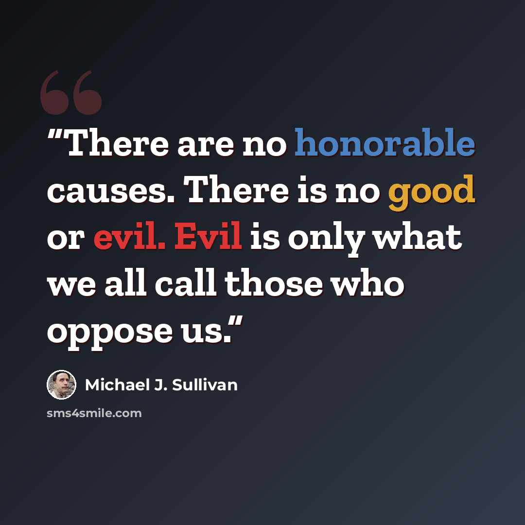 “There are no honorable causes. There is no good or evil. Evil is only what we all call those who oppose us.” quote by Michael J. Sullivan