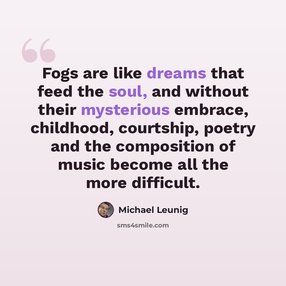 “Fogs are like dreams that feed the soul, and without their mysterious embrace, childhood, courtship, poetry and the composition of music become all the more difficult.” quote by Michael Leunig