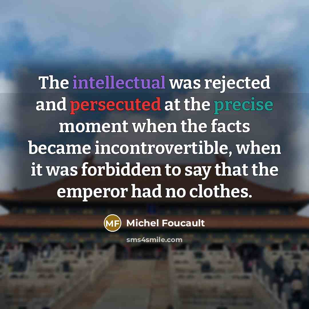 “The intellectual was rejected and persecuted at the precise moment when the facts became incontrovertible, when it was forbidden to say that the emperor had no clothes.” quote by Michel Foucault
