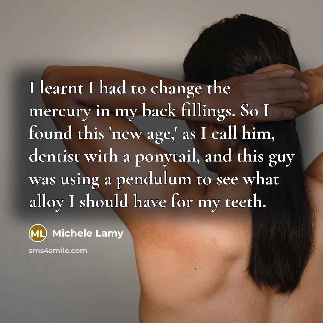 “I learnt I had to change the mercury in my back fillings. So I found this 'new age,' as I call him, dentist with a ponytail, and this guy was using a pendulum to see what alloy I should have for my teeth.” quote by Michele Lamy