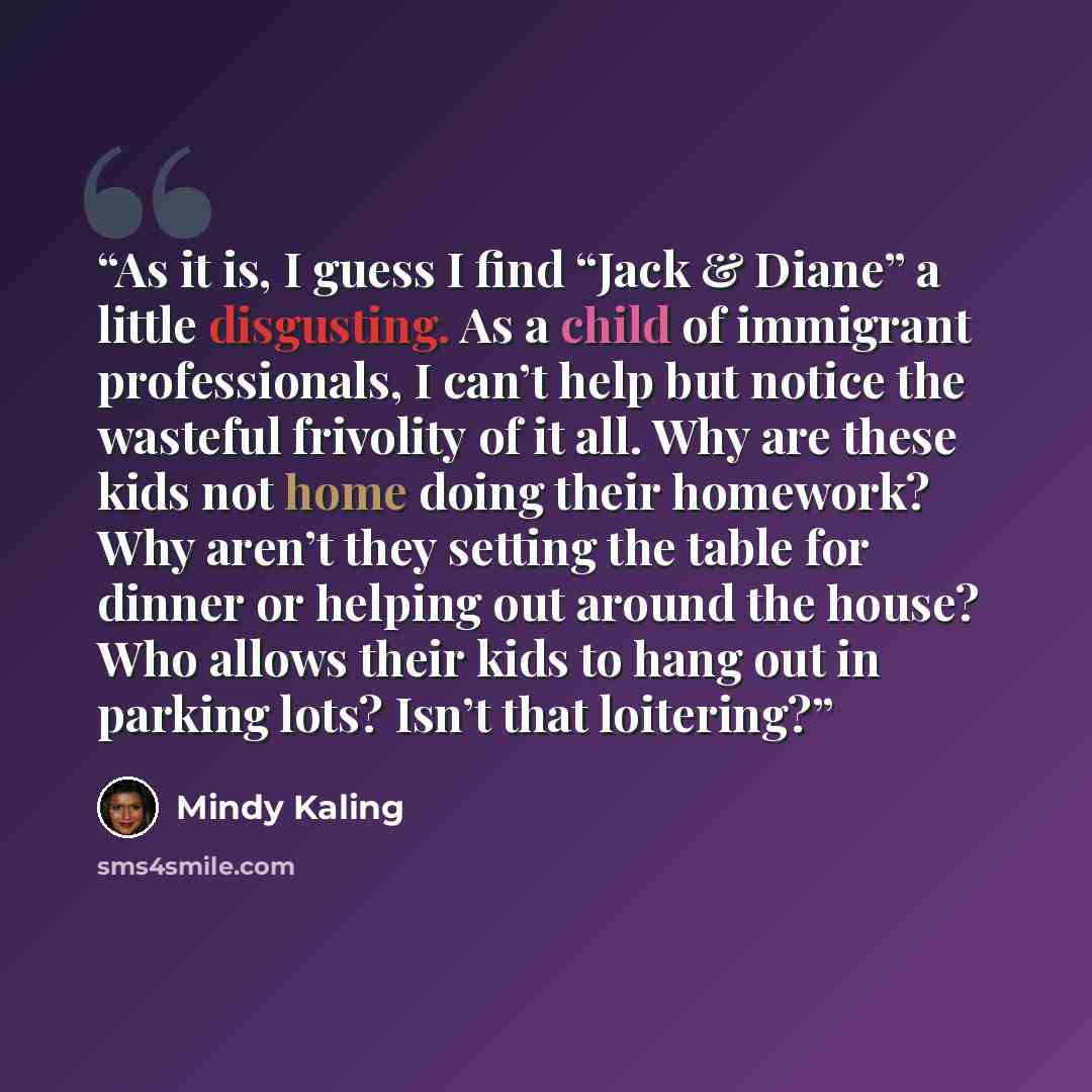“As it is, I guess I find “Jack & Diane” a little disgusting. As a child of immigrant professionals, I can’t help but notice the wasteful frivolity of it all. Why are these kids not home doing their homework? Why aren’t they setting the table for dinner or helping out around the house? Who allows…” quote by Mindy Kaling
