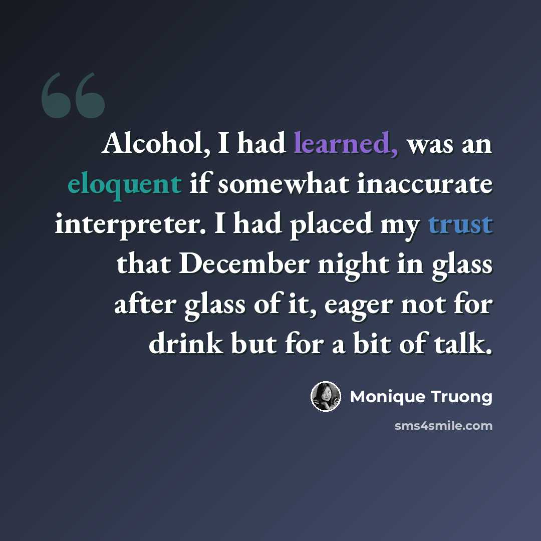 “Alcohol, I had learned, was an eloquent if somewhat inaccurate interpreter. I had placed my trust that December night in glass after glass of it, eager not for drink but for a bit of talk.” quote by Monique Truong