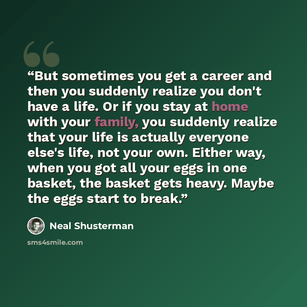 “But sometimes you get a career and then you suddenly realize you don't have a life. Or if you stay at home with your family, you suddenly realize that your life is actually everyone else's life, not your own. Either way, when you got all your eggs in one basket, the basket gets heavy. Maybe the…” quote by Neal Shusterman