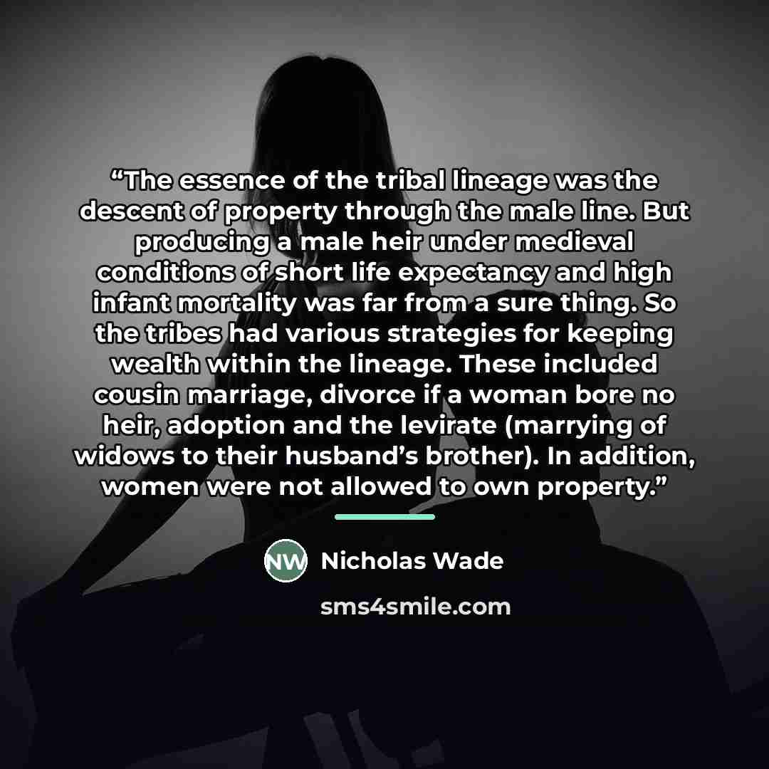 “The essence of the tribal lineage was the descent of property through the male line. But producing a male heir under medieval conditions of short life expectancy and high infant mortality was far from a sure thing. So the tribes had various strategies for keeping wealth within the lineage. These…” quote by Nicholas Wade