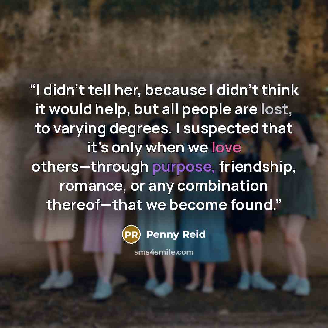 “I didn't tell her, because I didn't think it would help, but all people are lost, to varying degrees. I suspected that it’s only when we love others—through purpose, friendship, romance, or any combination thereof—that we become found.” quote by Penny Reid
