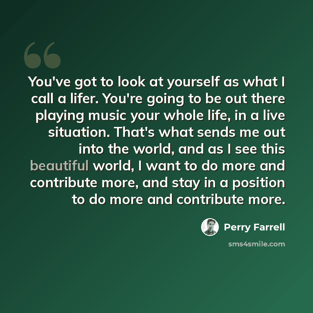 “You've got to look at yourself as what I call a lifer. You're going to be out there playing music your whole life, in a live situation. That's what sends me out into the world, and as I see this beautiful world, I want to do more and contribute more, and stay in a position to do more and…” quote by Perry Farrell