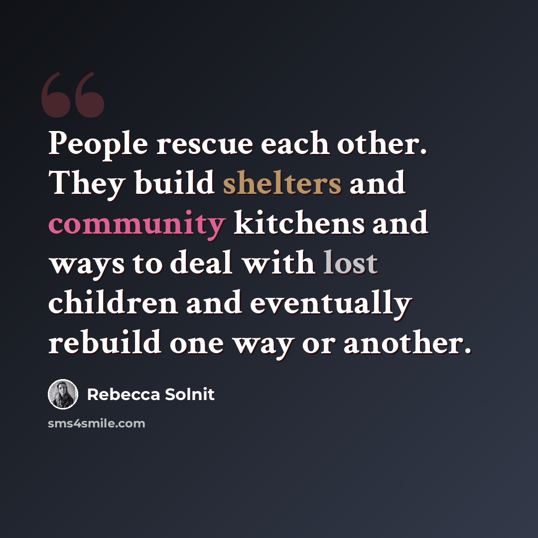 “People rescue each other. They build shelters and community kitchens and ways to deal with lost children and eventually rebuild one way or another.” quote by Rebecca Solnit