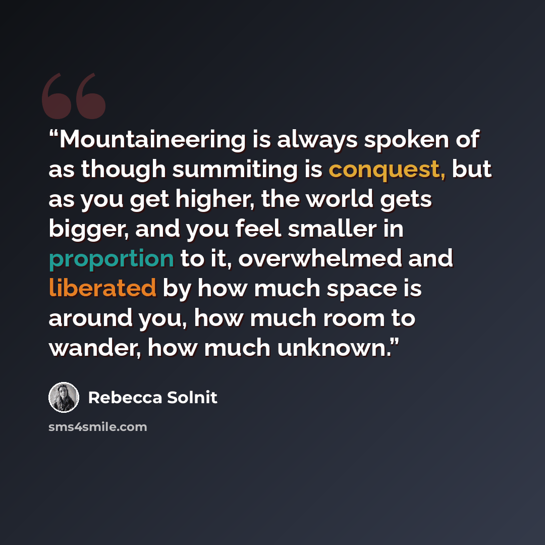 “Mountaineering is always spoken of as though summiting is conquest, but as you get higher, the world gets bigger, and you feel smaller in proportion to it, overwhelmed and liberated by how much space is around you, how much room to wander, how much unknown.” quote by Rebecca Solnit