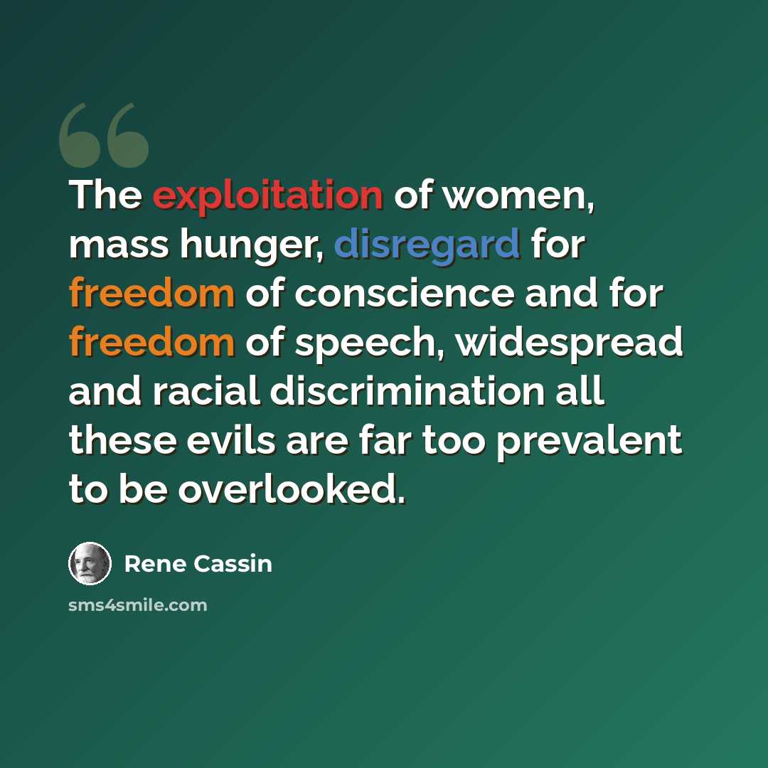 “The exploitation of women, mass hunger, disregard for freedom of conscience and for freedom of speech, widespread and racial discrimination all these evils are far too prevalent to be overlooked.” quote by Rene Cassin