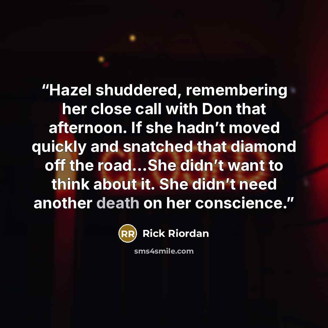 “Hazel shuddered, remembering her close call with Don that afternoon. If she hadn’t moved quickly and snatched that diamond off the road…She didn’t want to think about it. She didn’t need another death on her conscience.” quote by Rick Riordan