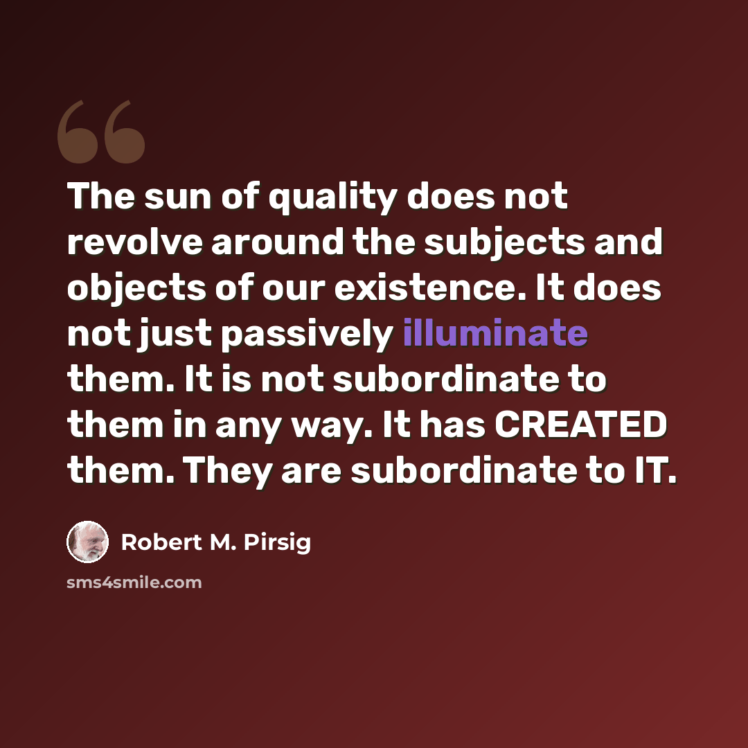 “The sun of quality does not revolve around the subjects and objects of our existence. It does not just passively illuminate them. It is not subordinate to them in any way. It has CREATED them. They are subordinate to IT.” quote by Robert M. Pirsig