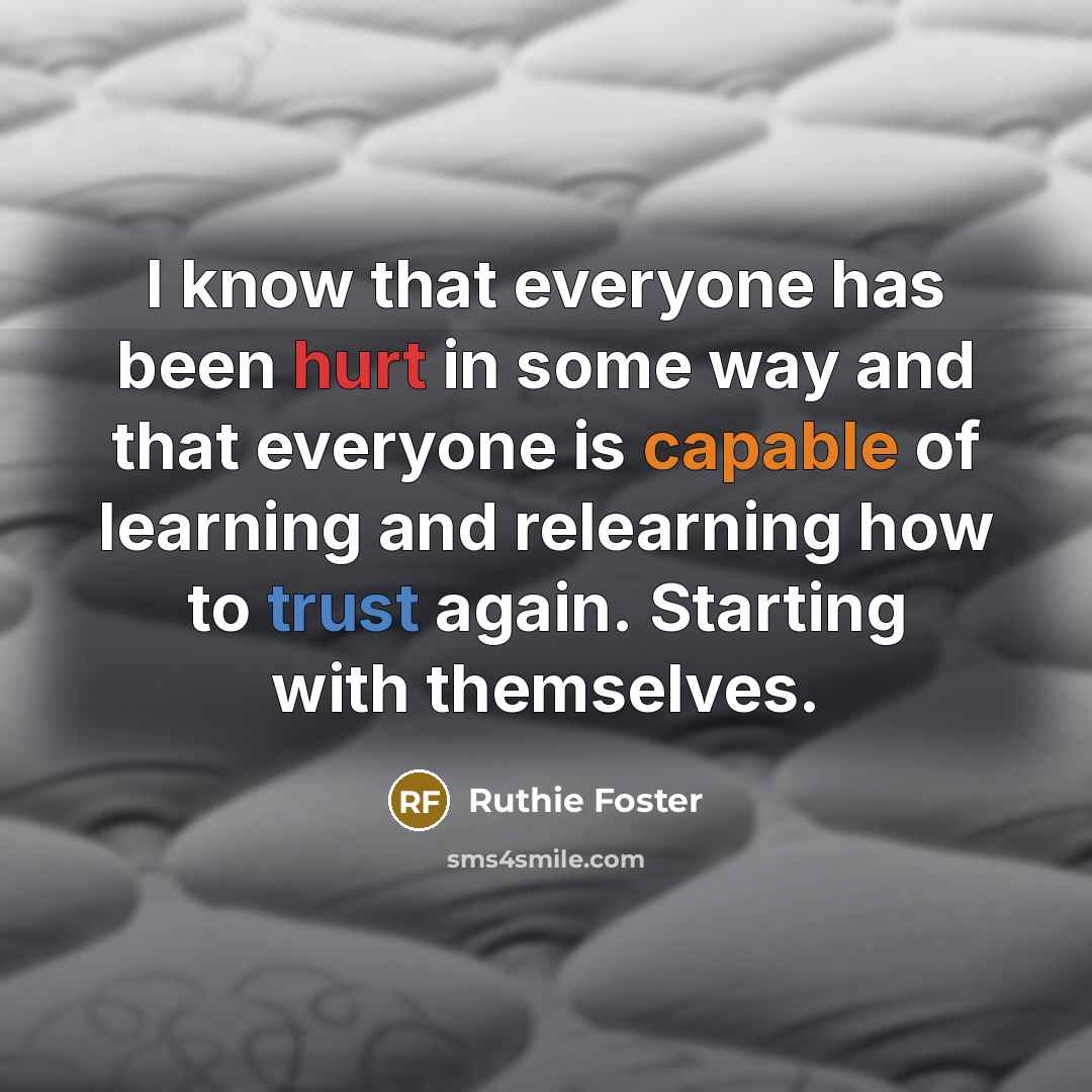 “I know that everyone has been hurt in some way and that everyone is capable of learning and relearning how to trust again. Starting with themselves.” quote by Ruthie Foster