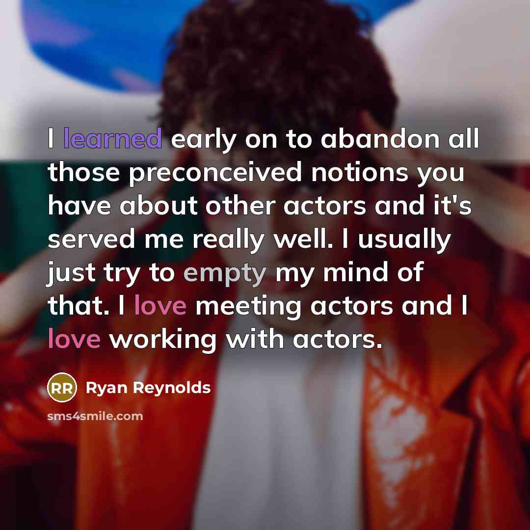 “I learned early on to abandon all those preconceived notions you have about other actors and it's served me really well. I usually just try to empty my mind of that. I love meeting actors and I love working with actors.” quote by Ryan Reynolds