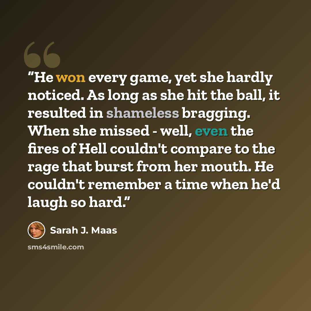 “He won every game, yet she hardly noticed. As long as she hit the ball, it resulted in shameless bragging. When she missed - well, even the fires of Hell couldn't compare to the rage that burst from her mouth. He couldn't remember a time when he'd laugh so hard.” quote by Sarah J. Maas