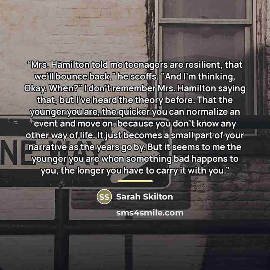 “Mrs. Hamilton told me teenagers are resilient, that we'll bounce back," he scoffs. "And I'm thinking, Okay. When?" I don't remember Mrs. Hamilton saying that, but I've heard the theory before. That the younger you are, the quicker you can normalize an event and move on, because you don't know any…” quote by Sarah Skilton