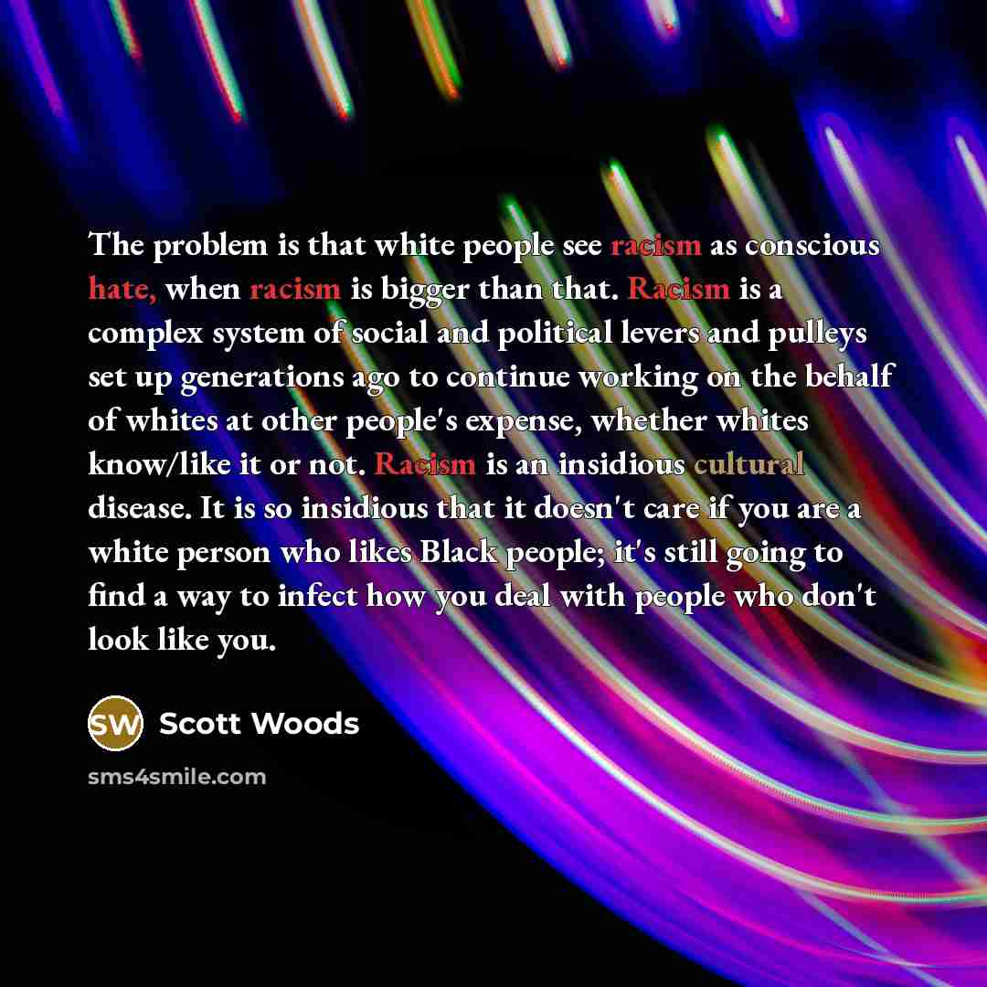 “The problem is that white people see racism as conscious hate, when racism is bigger than that. Racism is a complex system of social and political levers and pulleys set up generations ago to continue working on the behalf of whites at other people's expense, whether whites know/like it or not…” quote by Scott Woods