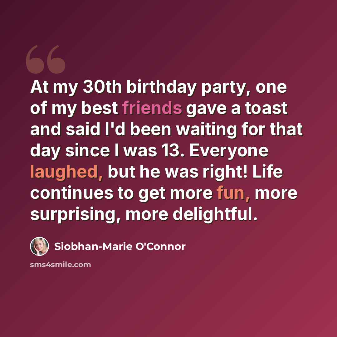 “At my 30th birthday party, one of my best friends gave a toast and said I'd been waiting for that day since I was 13. Everyone laughed, but he was right! Life continues to get more fun, more surprising, more delightful.” quote by Siobhan-Marie O'Connor