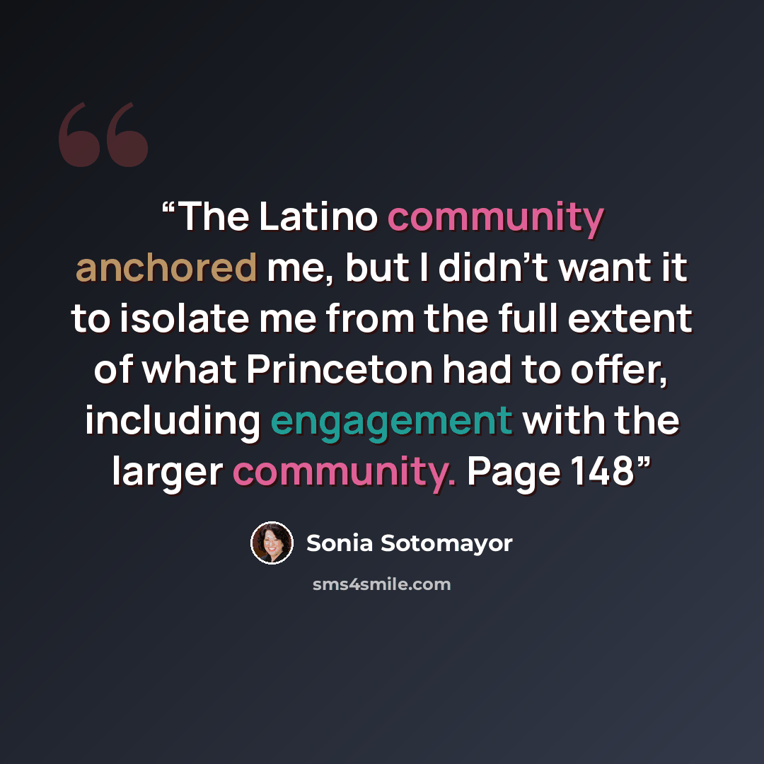 “The Latino community anchored me, but I didn't want it to isolate me from the full extent of what Princeton had to offer, including engagement with the larger community. Page 148” quote by Sonia Sotomayor