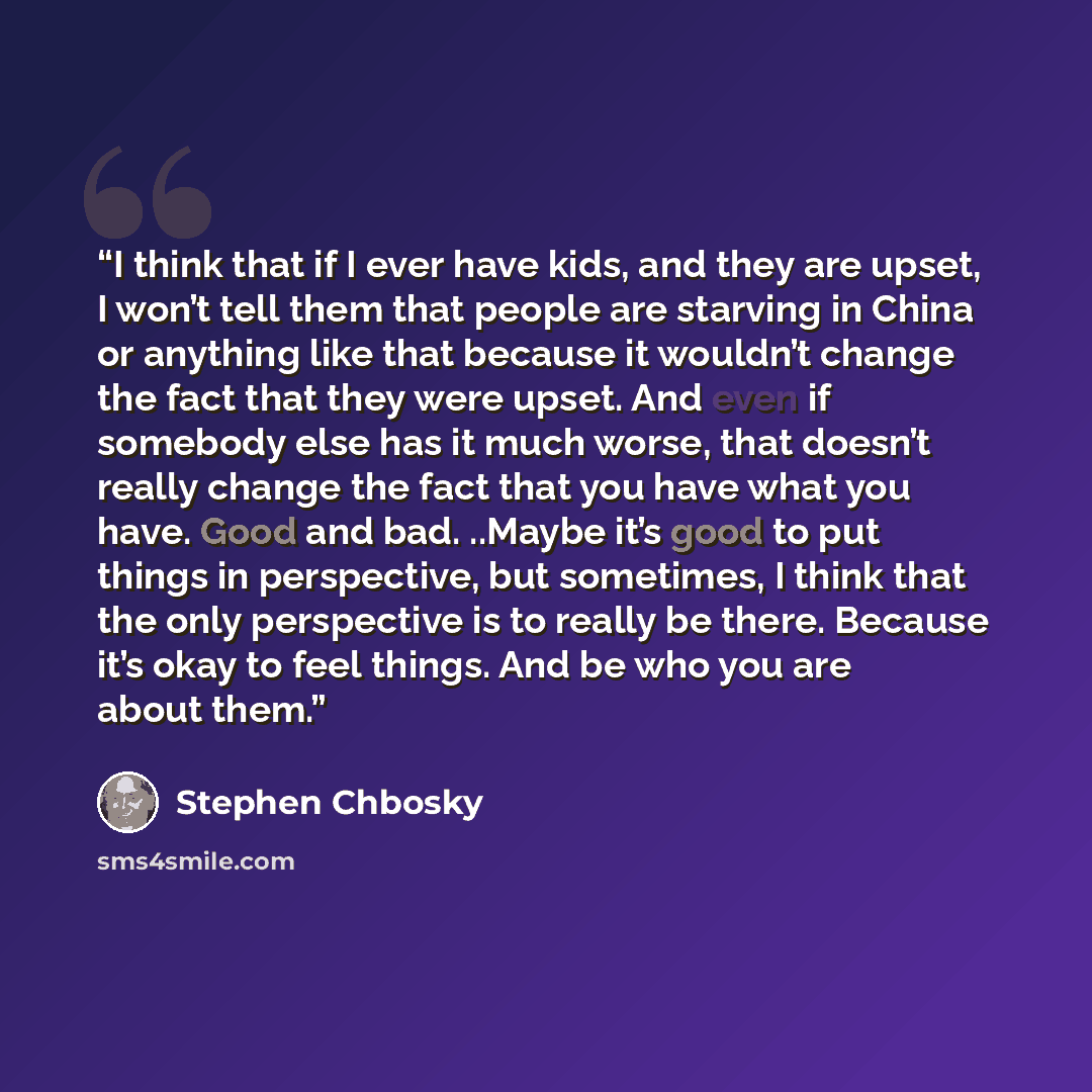 “I think that if I ever have kids, and they are upset, I won’t tell them that people are starving in China or anything like that because it wouldn’t change the fact that they were upset. And even if somebody else has it much worse, that doesn’t really change the fact that you have what you have…” quote by Stephen Chbosky