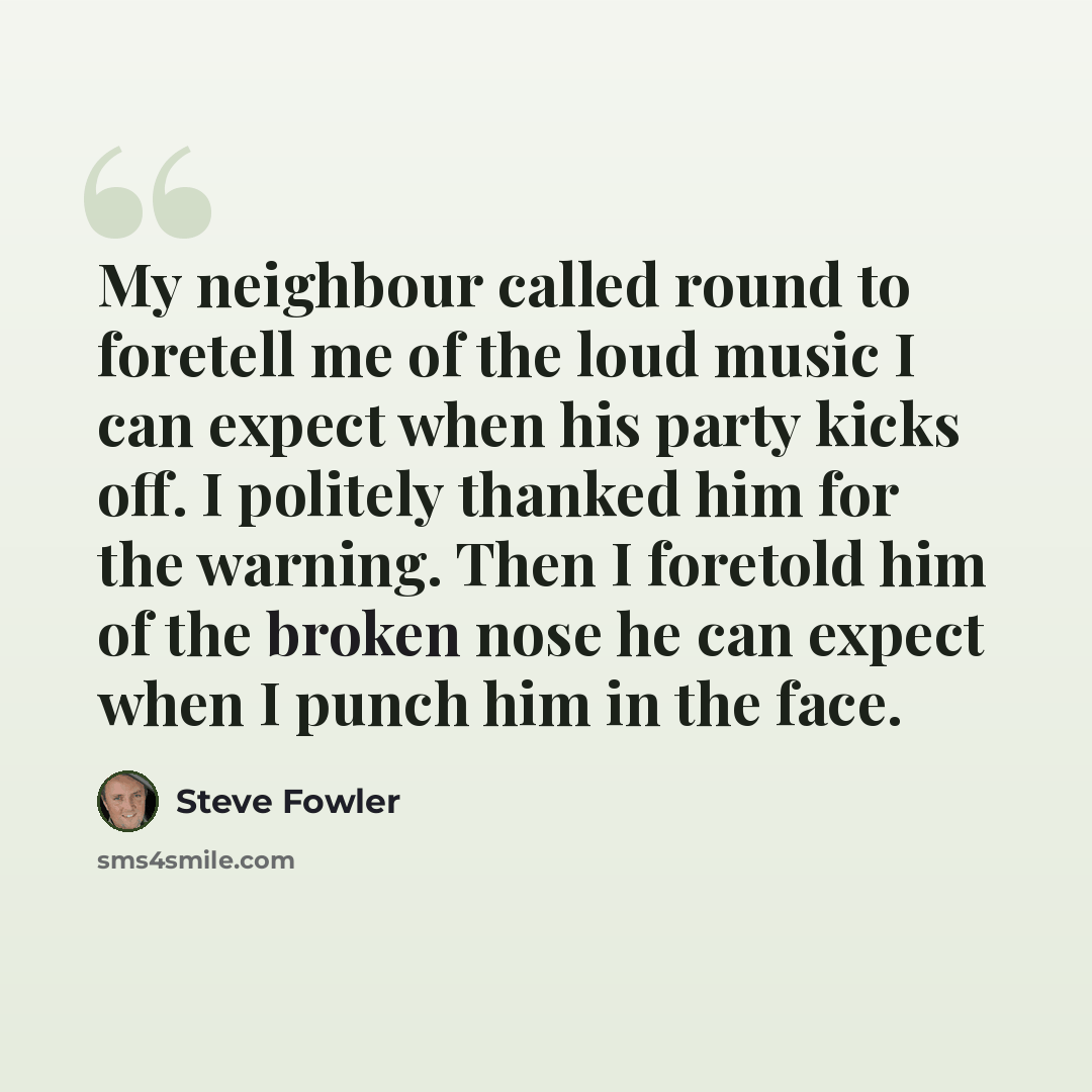 “My neighbour called round to foretell me of the loud music I can expect when his party kicks off. I politely thanked him for the warning. Then I foretold him of the broken nose he can expect when I punch him in the face.” quote by Steve Fowler