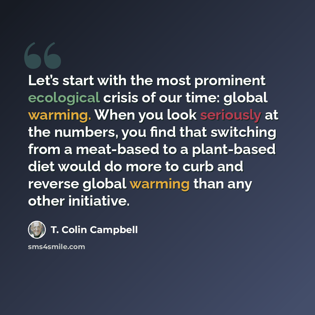 “Let’s start with the most prominent ecological crisis of our time: global warming. When you look seriously at the numbers, you find that switching from a meat-based to a plant-based diet would do more to curb and reverse global warming than any other initiative.” quote by T. Colin Campbell